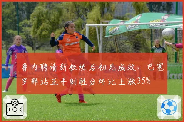 鲁内聘请新教练后初见成效，巴塞罗那站正手制胜分环比上涨35%