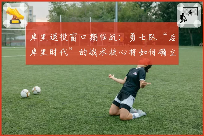 库里退役窗口期临近:勇士队“后库里时代”的战术核心将如何确立?