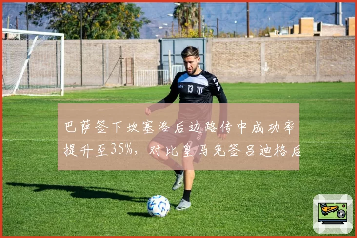巴萨签下坎塞洛后边路传中成功率提升至35%，对比皇马免签吕迪格后防线高空球争顶率优势
