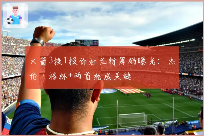 火箭3换1报价杜兰特筹码曝光：杰伦·格林+两首轮成关键