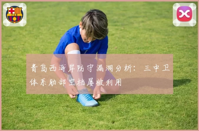 青岛西海岸防守漏洞分析：三中卫体系肋部空档屡被利用