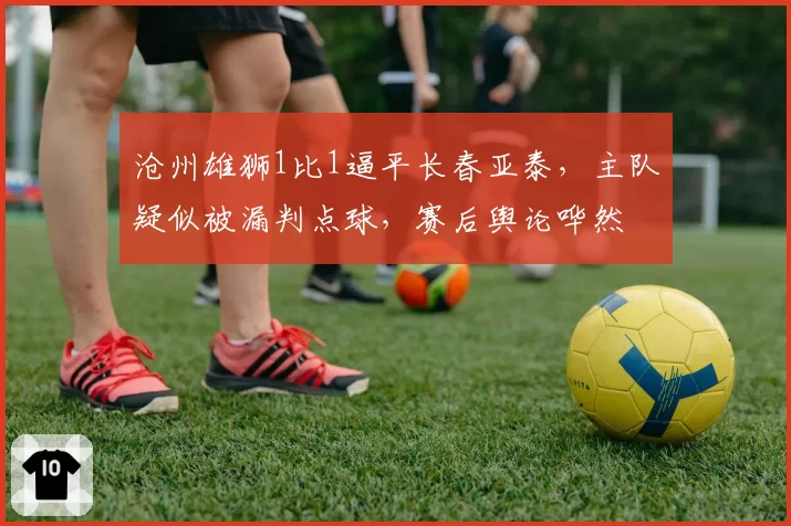 沧州雄狮1比1逼平长春亚泰,主队疑似被漏判点球,赛后舆论哗然