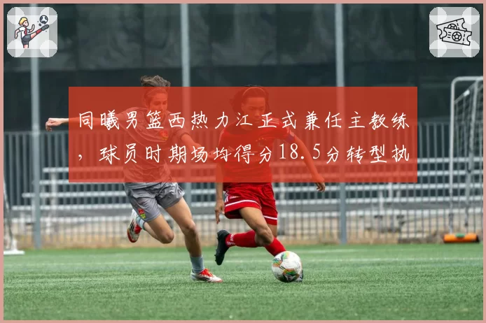 同曦男篮西热力江正式兼任主教练，球员时期场均得分18.5分转型执教胜率50%