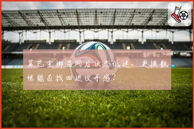 莱巴金娜温网后状态低迷，更换教练能否找回进攻手感？