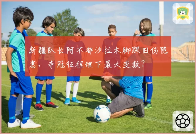 新疆队长阿不都沙拉木脚踝旧伤隐患，夺冠征程埋下最大变数？