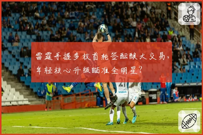 雷霆手握多枚首轮签酝酿大交易，年轻核心升级瞄准全明星？