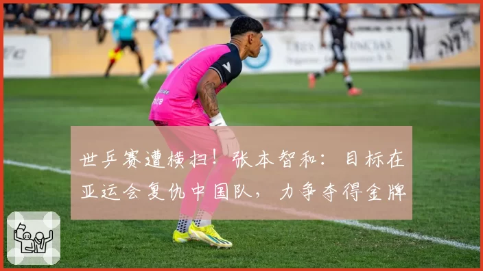 世乒赛遭横扫!张本智和:目标在亚运会复仇中国队,力争夺得金牌