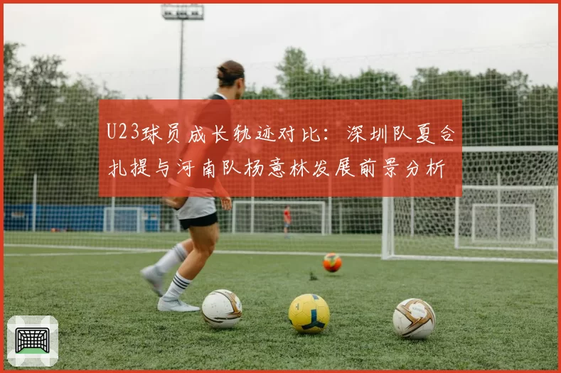 U23球员成长轨迹对比：深圳队夏合扎提与河南队杨意林发展前景分析