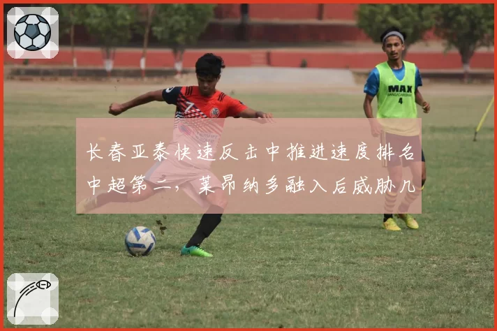 长春亚泰快速反击中推进速度排名中超第二，莱昂纳多融入后威胁几何？