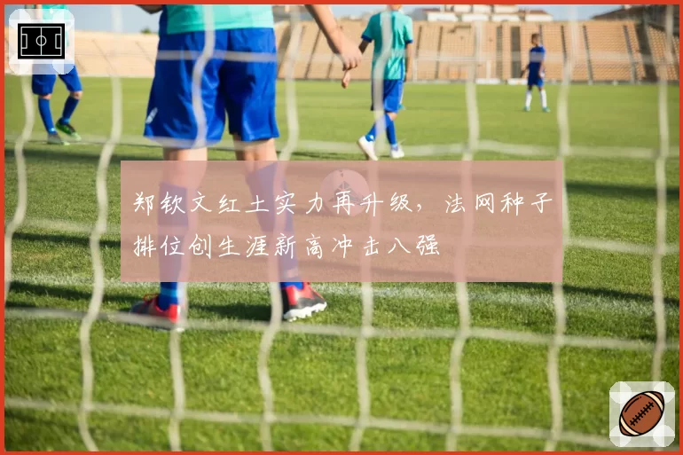 郑钦文红土实力再升级，法网种子排位创生涯新高冲击八强