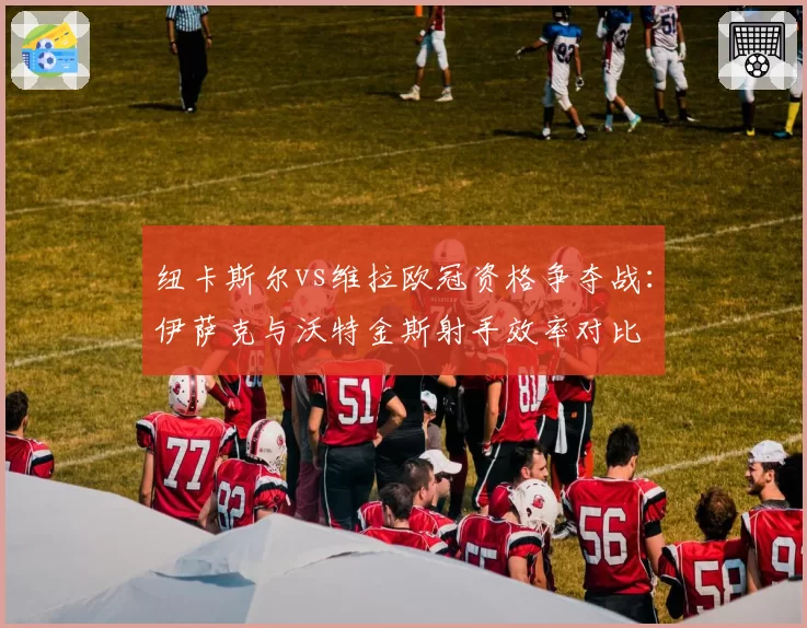 纽卡斯尔vs维拉欧冠资格争夺战:伊萨克与沃特金斯射手效率对比