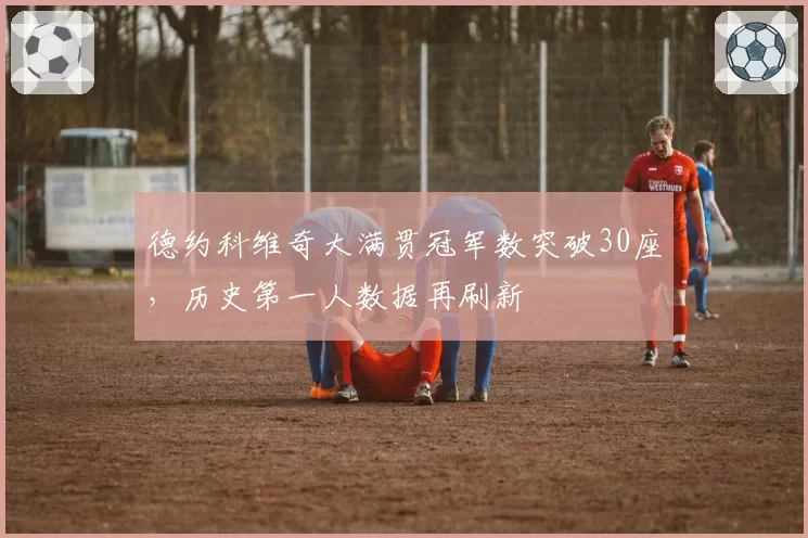 德约科维奇大满贯冠军数突破30座,历史第一人数据再刷新