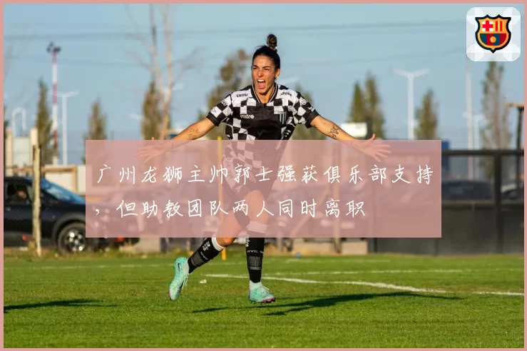 广州龙狮主帅郭士强获俱乐部支持，但助教团队两人同时离职