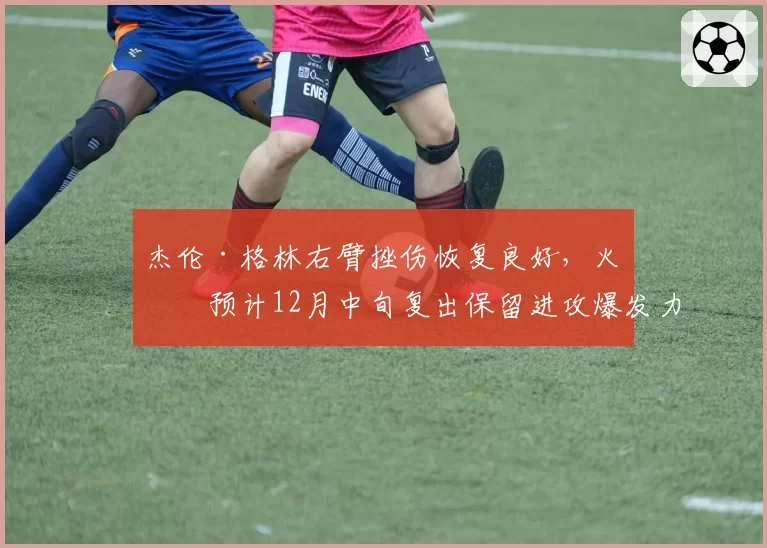 杰伦·格林右臂挫伤恢复良好,火箭预计12月中旬复出保留进攻爆发力