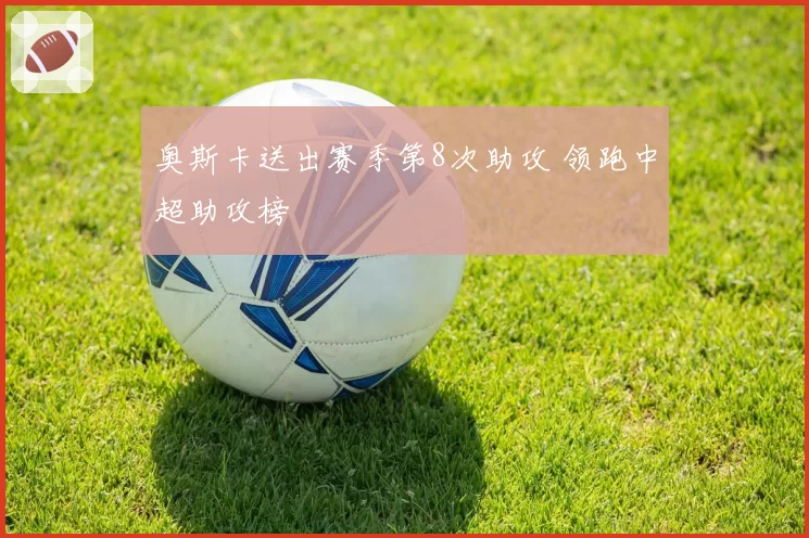 奥斯卡送出赛季第8次助攻 领跑中超助攻榜