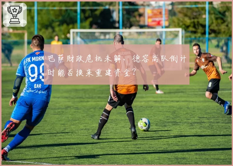 巴萨财政危机未解，德容离队倒计时能否换来重建资金？