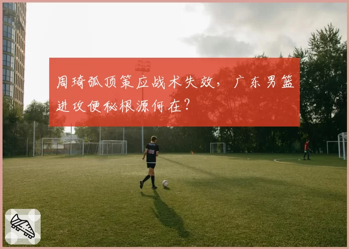 周琦弧顶策应战术失效,广东男篮进攻便秘根源何在?