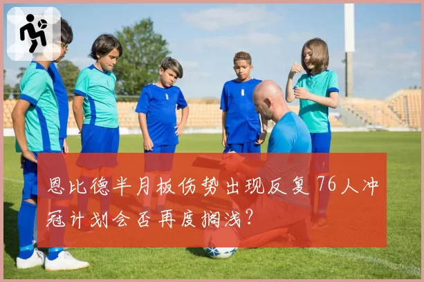 恩比德半月板伤势出现反复 76人冲冠计划会否再度搁浅？