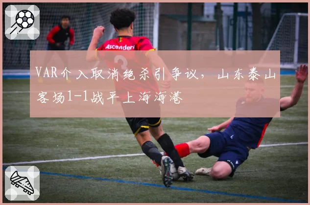 VAR介入取消绝杀引争议，山东泰山客场1-1战平上海海港