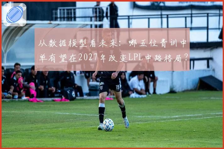 从数据模型看未来:哪五位青训中单有望在2027年改变LPL中路格局?