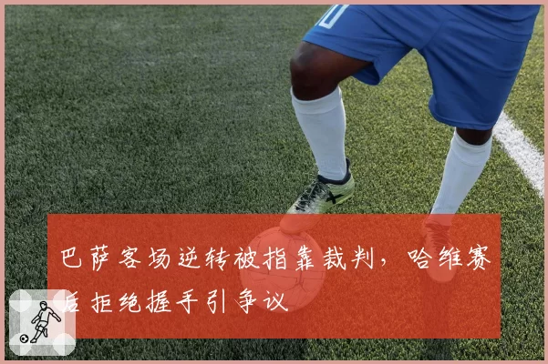 巴萨客场逆转被指靠裁判,哈维赛后拒绝握手引争议