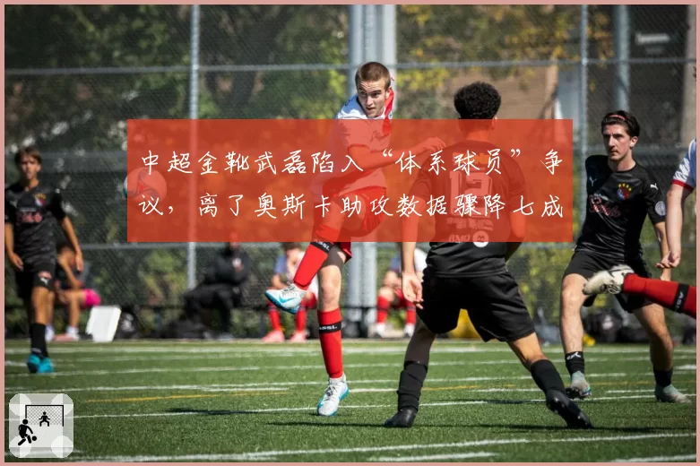 中超金靴武磊陷入“体系球员”争议,离了奥斯卡助攻数据骤降七成