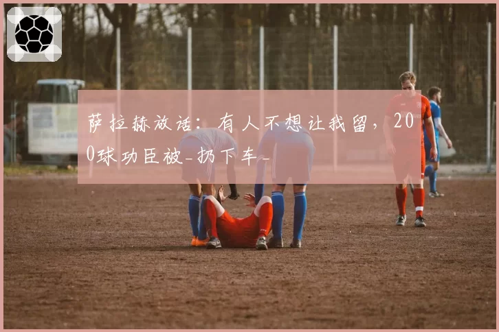 萨拉赫放话:有人不想让我留,200球功臣被_扔下车_