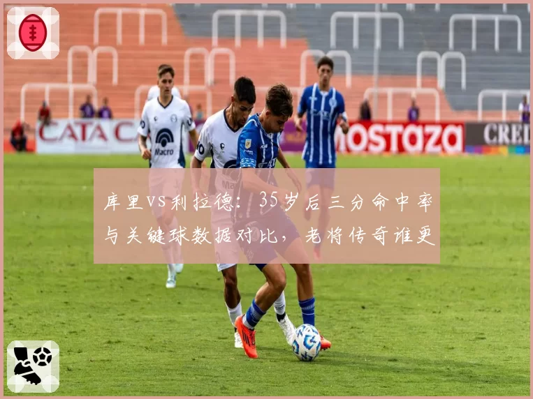 库里vs利拉德：35岁后三分命中率与关键球数据对比，老将传奇谁更强