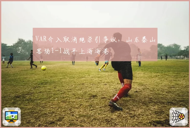 VAR介入取消绝杀引争议，山东泰山客场1-1战平上海海港