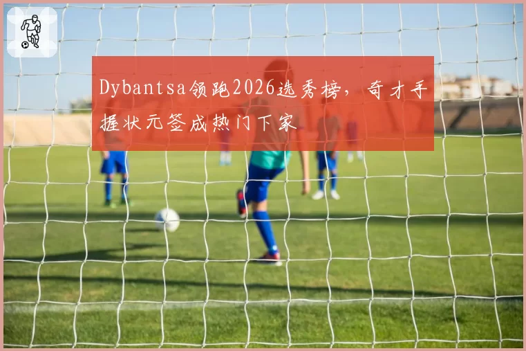 Dybantsa领跑2026选秀榜，奇才手握状元签成热门下家