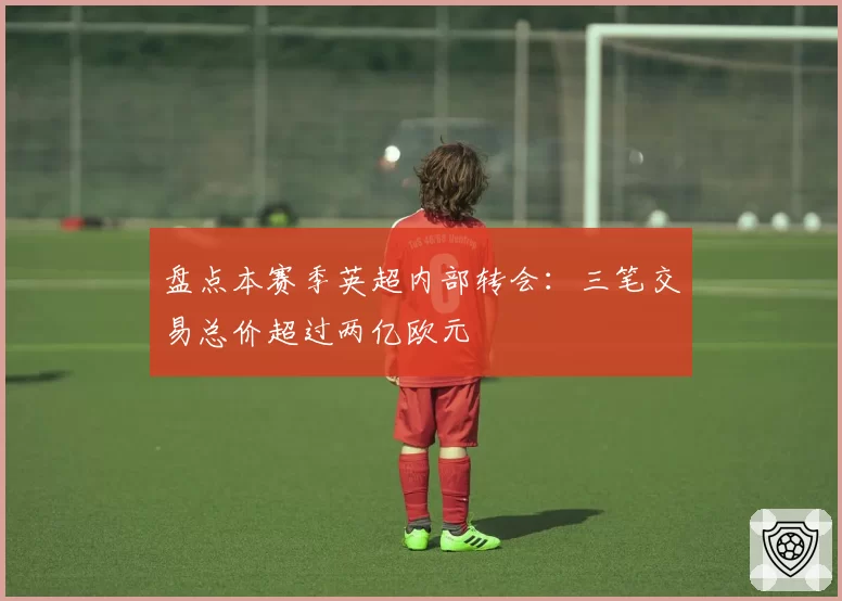 盘点本赛季英超内部转会：三笔交易总价超过两亿欧元