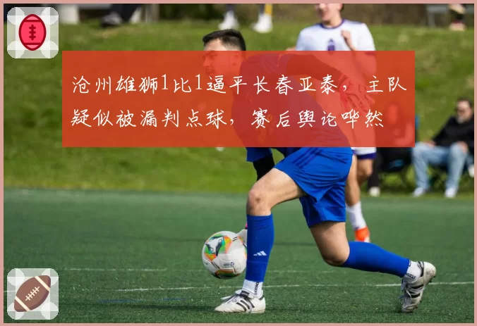 沧州雄狮1比1逼平长春亚泰,主队疑似被漏判点球,赛后舆论哗然