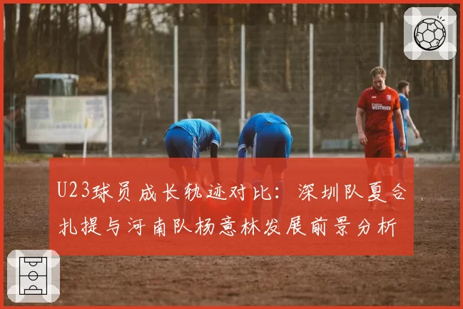 U23球员成长轨迹对比:深圳队夏合扎提与河南队杨意林发展前景分析