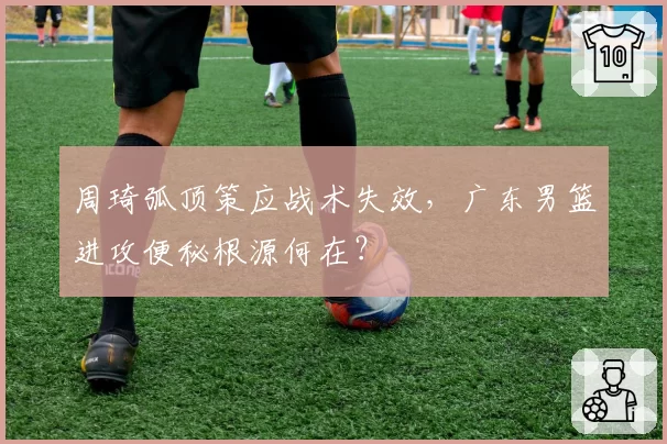 周琦弧顶策应战术失效,广东男篮进攻便秘根源何在?