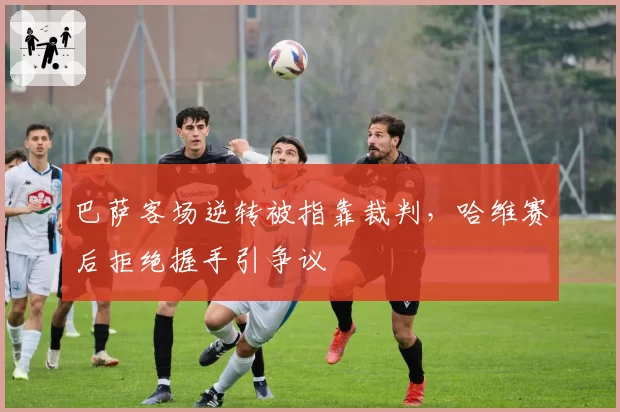巴萨客场逆转被指靠裁判,哈维赛后拒绝握手引争议