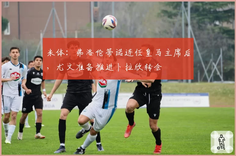米体:弗洛伦蒂诺连任皇马主席后,尤文准备推进卜拉欣转会