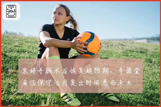 朱婷手腕术后恢复超预期,李盈莹肩伤保守治疗复出时间悬而未决