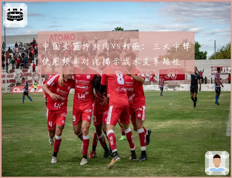 中国女篮许利民vs郑薇:三大中锋使用频率对比揭示战术变革路径