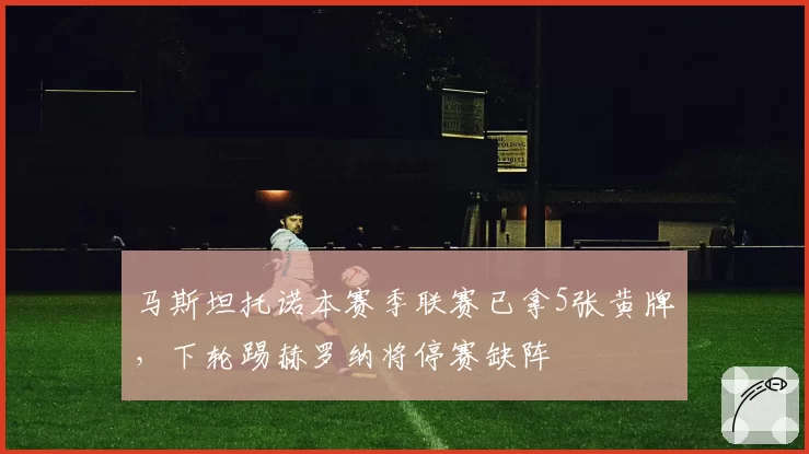 马斯坦托诺本赛季联赛已拿5张黄牌，下轮踢赫罗纳将停赛缺阵