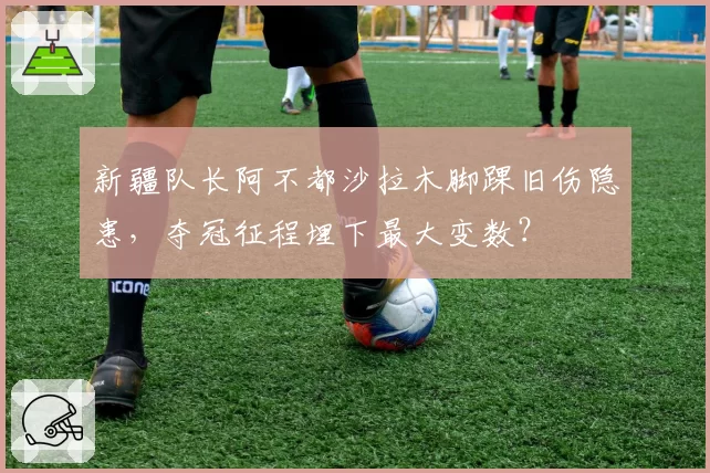 新疆队长阿不都沙拉木脚踝旧伤隐患，夺冠征程埋下最大变数？