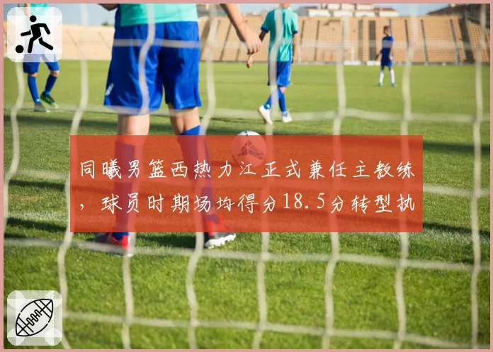 同曦男篮西热力江正式兼任主教练，球员时期场均得分18.5分转型执教胜率50%