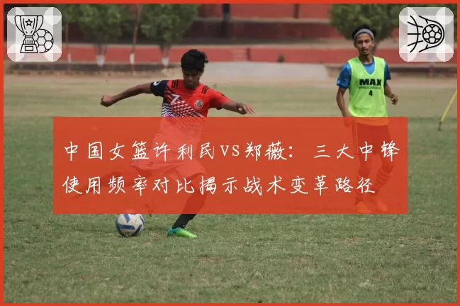 中国女篮许利民vs郑薇:三大中锋使用频率对比揭示战术变革路径