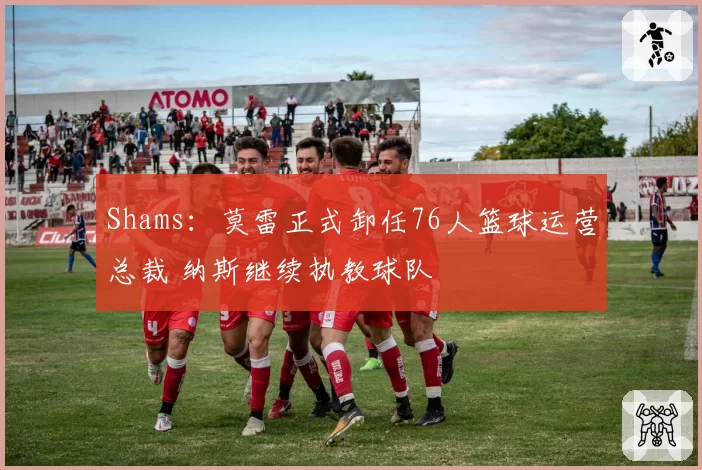 Shams:莫雷正式卸任76人篮球运营总裁 纳斯继续执教球队