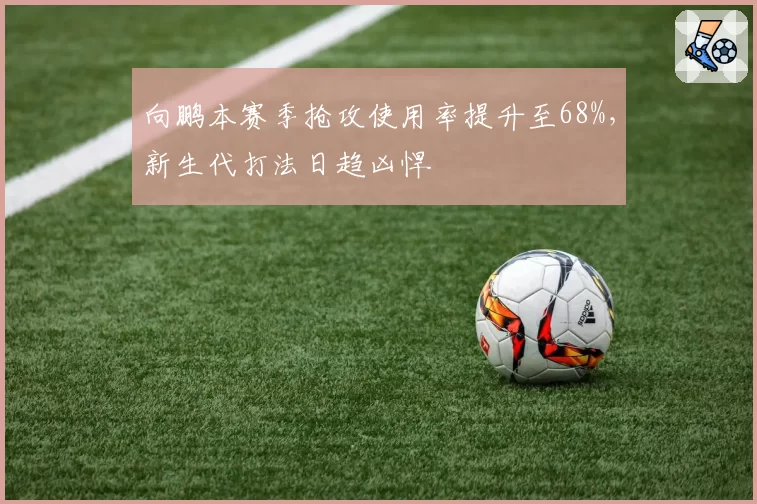 向鹏本赛季抢攻使用率提升至68%，新生代打法日趋凶悍