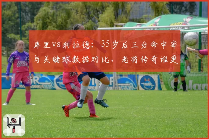 库里vs利拉德：35岁后三分命中率与关键球数据对比，老将传奇谁更强