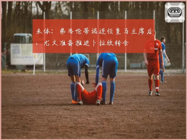 米体:弗洛伦蒂诺连任皇马主席后,尤文准备推进卜拉欣转会