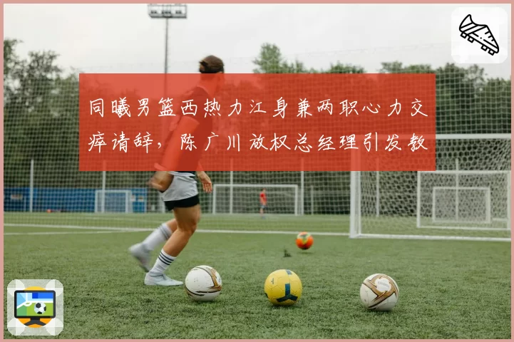 同曦男篮西热力江身兼两职心力交瘁请辞，陈广川放权总经理引发教练组重组多米诺效应？