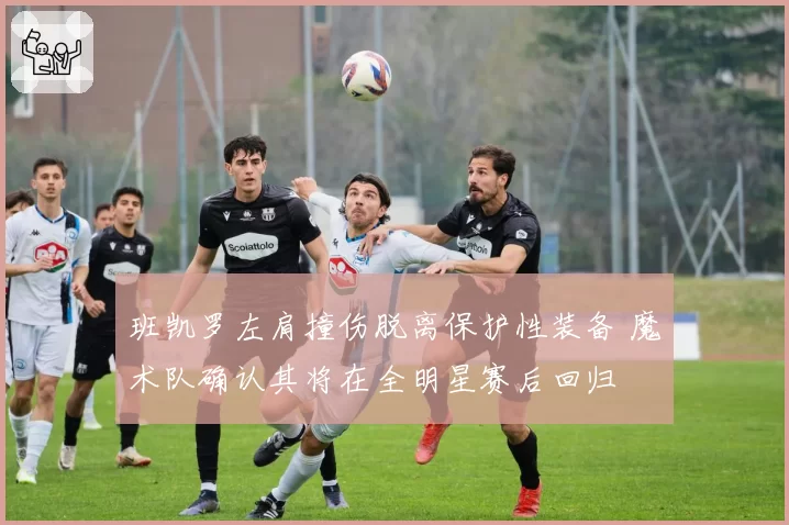 班凯罗左肩撞伤脱离保护性装备 魔术队确认其将在全明星赛后回归