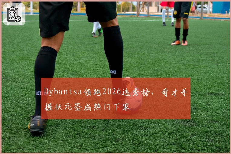 Dybantsa领跑2026选秀榜，奇才手握状元签成热门下家