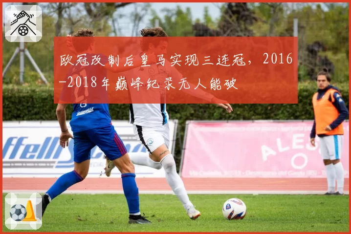 欧冠改制后皇马实现三连冠，2016-2018年巅峰纪录无人能破